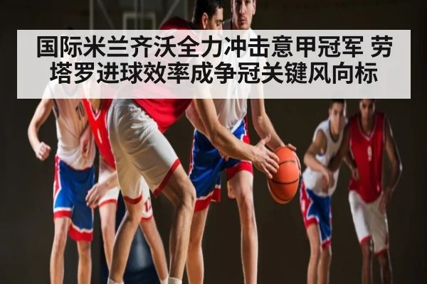 国际米兰齐沃全力冲击意甲冠军 劳塔罗进球效率成争冠关键风向标