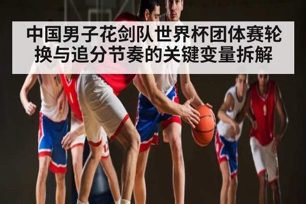中国男子花剑队世界杯团体赛轮换与追分节奏的关键变量拆解