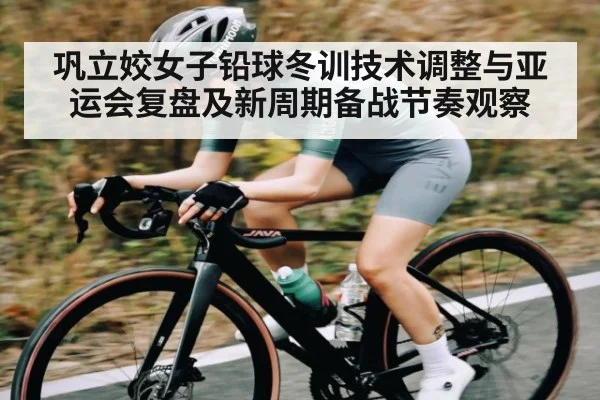 巩立姣女子铅球冬训技术调整与亚运会复盘及新周期备战节奏观察
